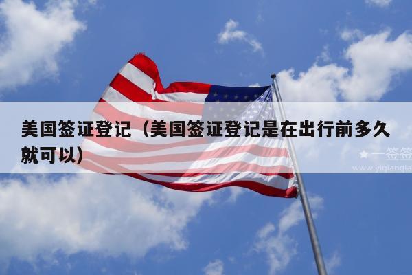 美国签证登记(美国签证登记是在出行前多久就可以)