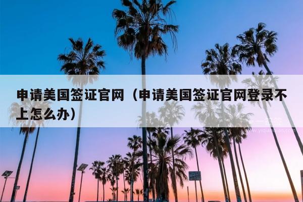 申请美国签证官网(申请美国签证官网登录不上怎么办)