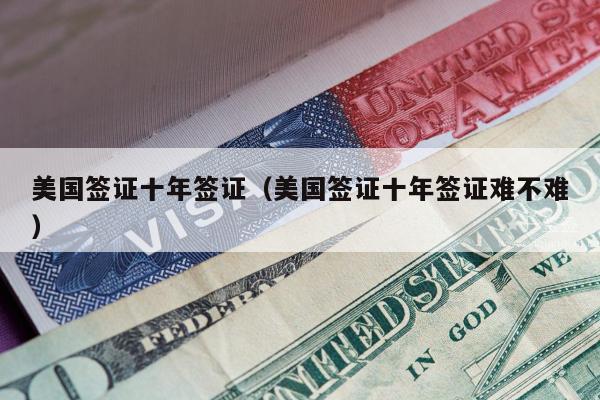 美国签证十年签证(美国签证十年签证难不难)