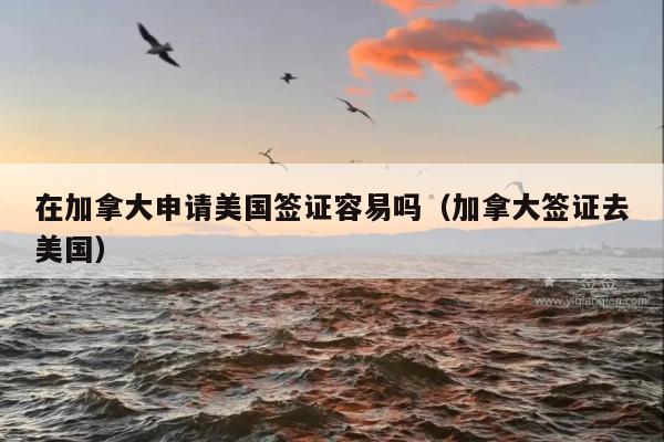 在加拿大申请美国签证容易吗(加拿大签证去美国)