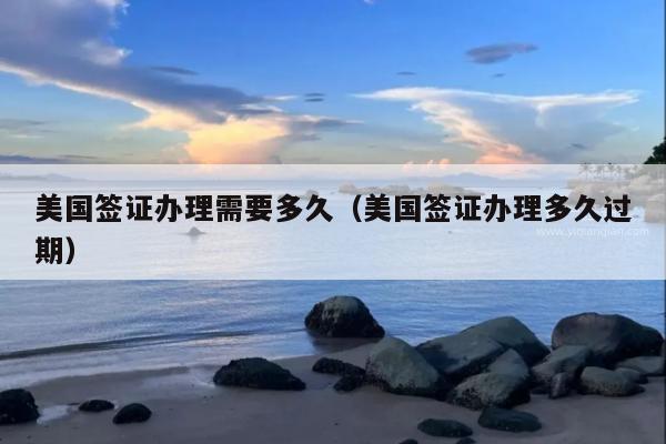 美国签证办理需要多久(美国签证办理多久过期)
