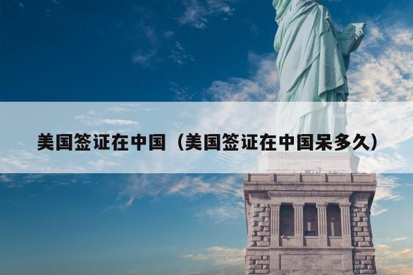 美国签证在中国(美国签证在中国呆多久)