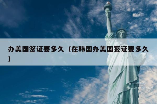 办美国签证要多久(在韩国办美国签证要多久)