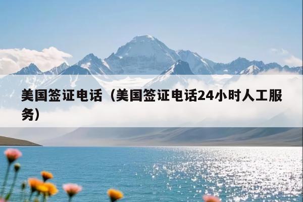 美国签证电话(美国签证电话24小时人工服务)
