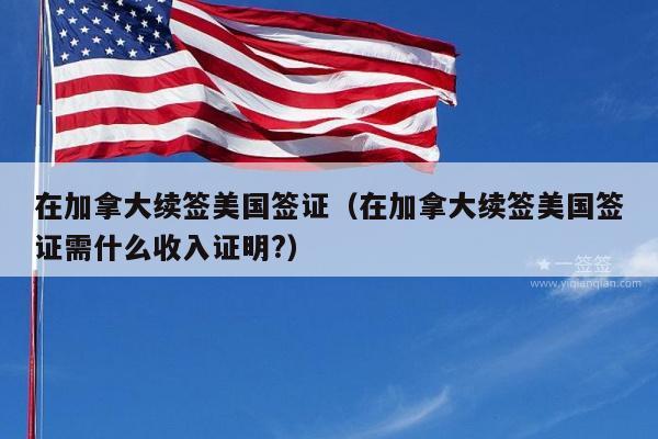 在加拿大续签美国签证(在加拿大续签美国签证需什么收入证明?)