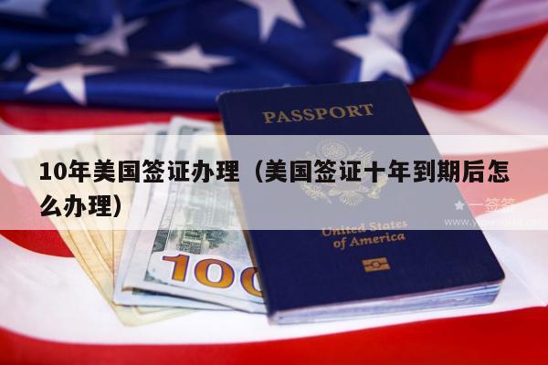 10年美国签证办理(美国签证十年到期后怎么办理)