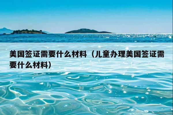 美国签证需要什么材料(儿童办理美国签证需要什么材料)