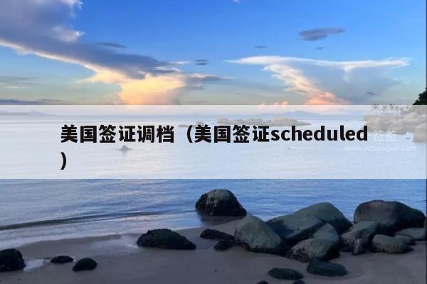 美国签证调档(美国签证scheduled)