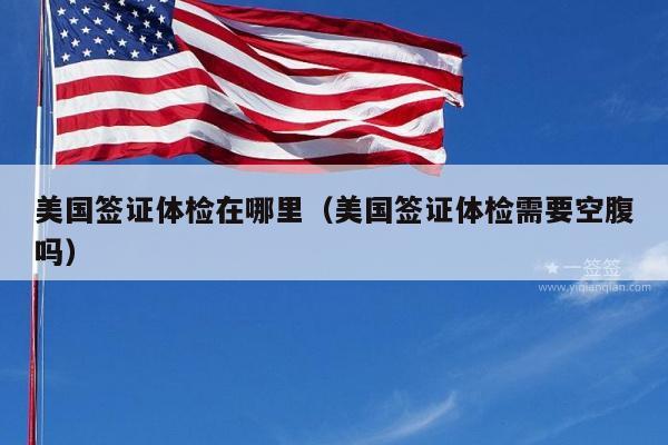 美国签证体检在哪里(美国签证体检需要空腹吗)