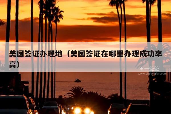 美国签证办理地(美国签证在哪里办理成功率高)
