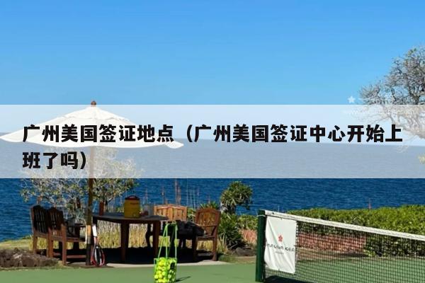 广州美国签证地点(广州美国签证中心开始上班了吗)