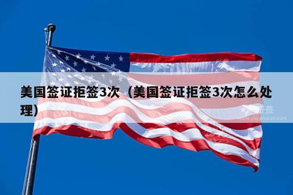 美国签证拒签3次(美国签证拒签3次怎么处理)