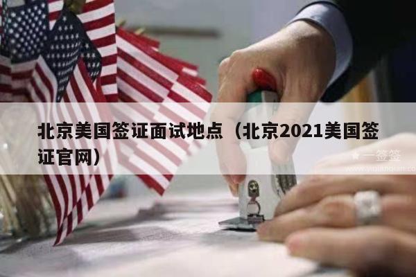 北京美国签证面试地点(北京2021美国签证官网)