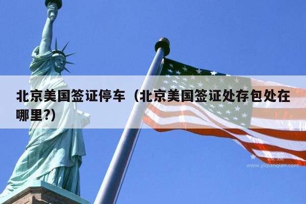 北京美国签证停车(北京美国签证处存包处在哪里?)