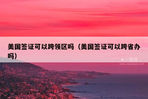 美国签证可以跨领区吗(美国签证可以跨省办吗)