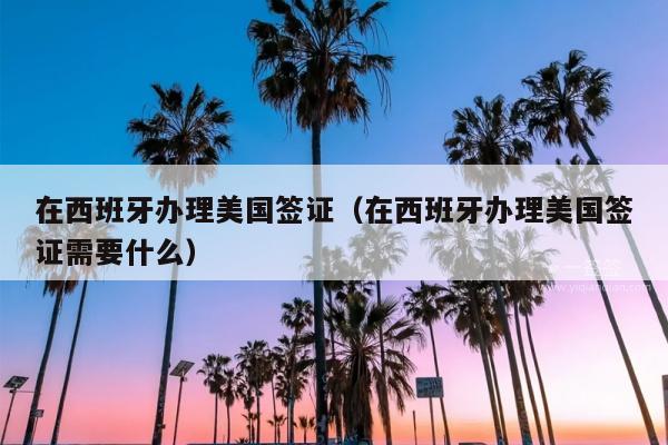 在西班牙办理美国签证(在西班牙办理美国签证需要什么)