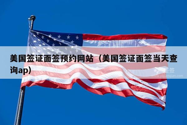 美国签证面签预约网站(美国签证面签当天查询ap)