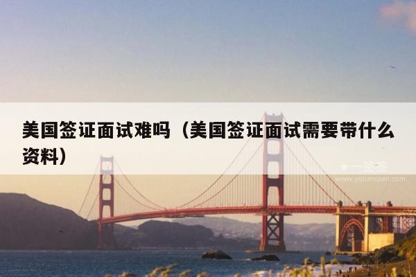 美国签证面试难吗(美国签证面试需要带什么资料)