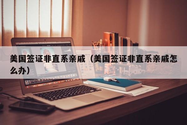 美国签证非直系亲戚(美国签证非直系亲戚怎么办)