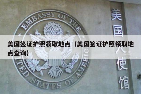 美国签证护照领取地点(美国签证护照领取地点查询)