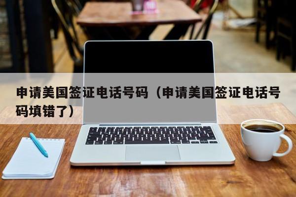 申请美国签证电话号码(申请美国签证电话号码填错了)