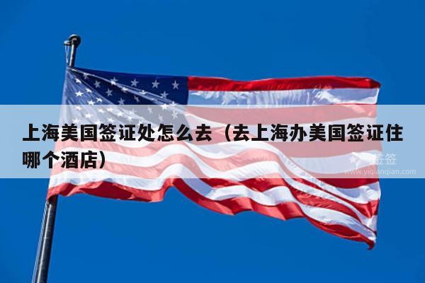 上海美国签证处怎么去(去上海办美国签证住哪个酒店)
