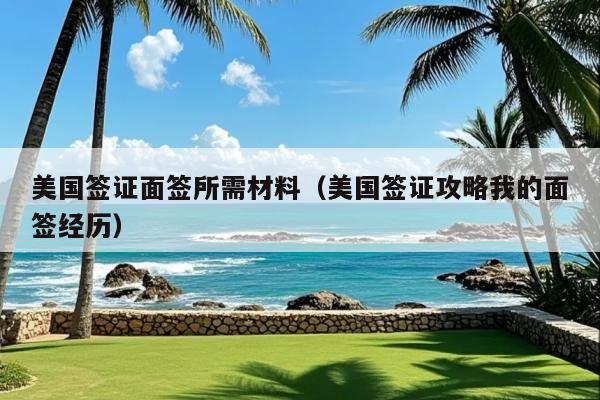 美国签证面签所需材料(美国签证攻略我的面签经历)