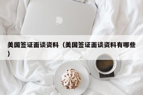 美国签证面谈资料(美国签证面谈资料有哪些)
