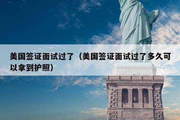 美国签证面试过了(美国签证面试过了多久可以拿到护照)
