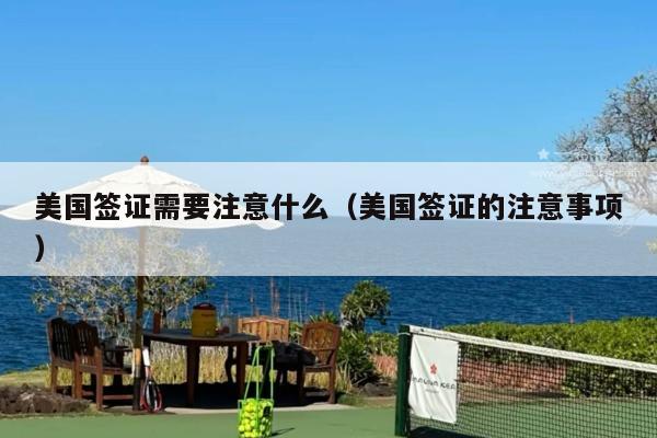 美国签证需要注意什么(美国签证的注意事项)