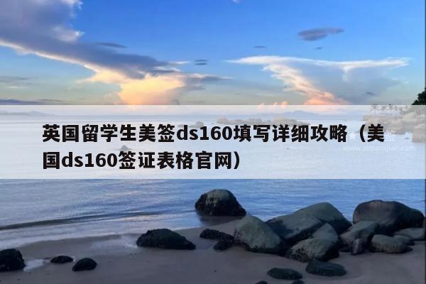 英国留学生美签ds160填写详细攻略(美国ds160签证表格官网)