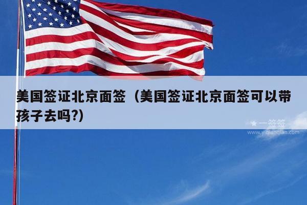 美国签证北京面签(美国签证北京面签可以带孩子去吗?)