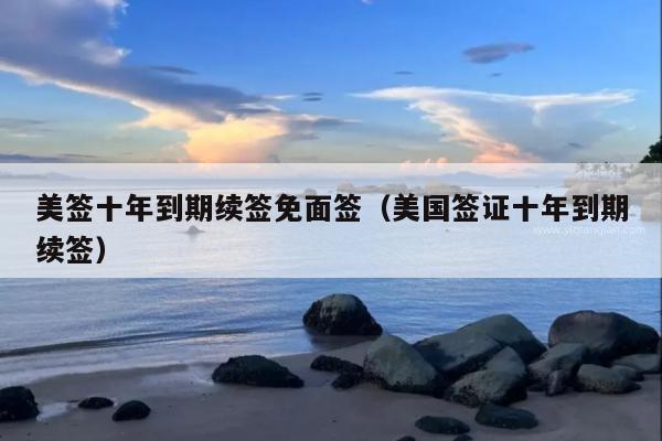 美签十年到期续签免面签(美国签证十年到期续签)