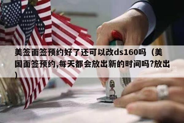 美签面签预约好了还可以改ds160吗(美国面签预约,每天都会放出新的时间吗?放出)