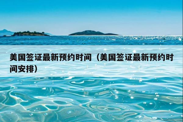 美国签证最新预约时间(美国签证最新预约时间安排)