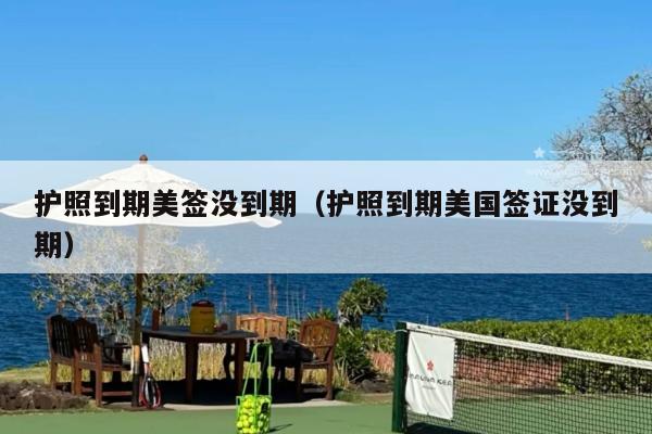 护照到期美签没到期(护照到期美国签证没到期)
