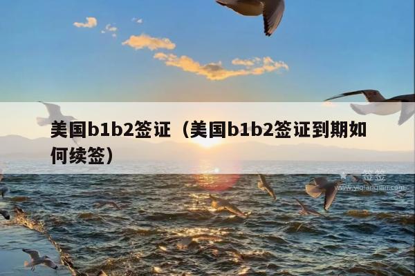 美国b1b2签证(美国b1b2签证到期如何续签)