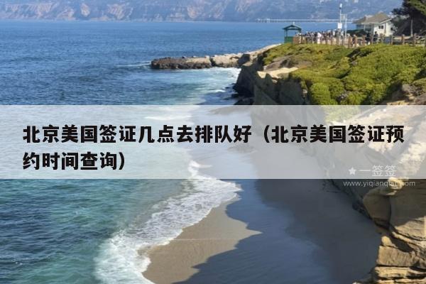 北京美国签证几点去排队好(北京美国签证预约时间查询)