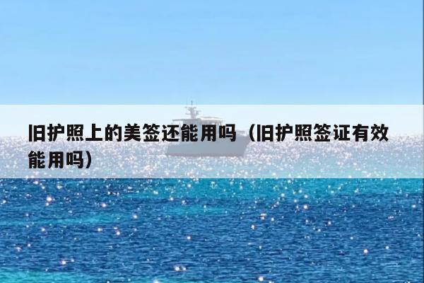 旧护照上的美签还能用吗(旧护照签证有效 能用吗)