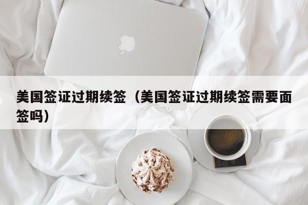 美国签证过期续签(美国签证过期续签需要面签吗)