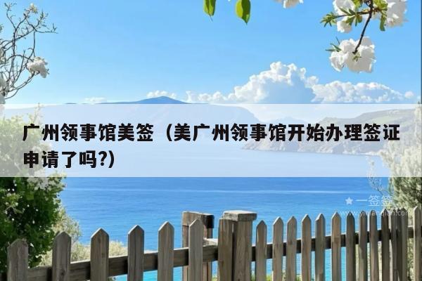 广州领事馆美签(美广州领事馆开始办理签证申请了吗?)