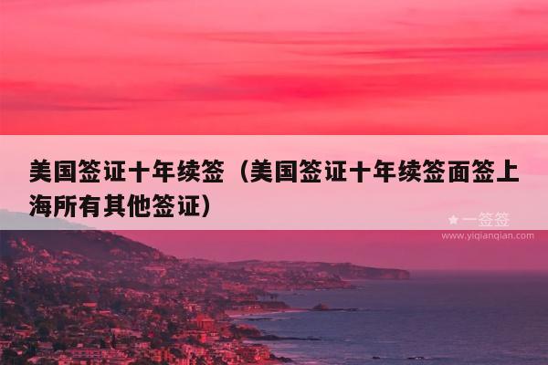 美国签证十年续签(美国签证十年续签面签上海所有其他签证)
