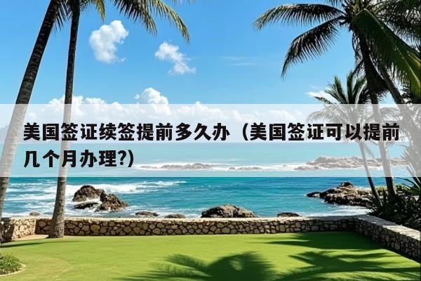 美国签证续签提前多久办(美国签证可以提前几个月办理?)