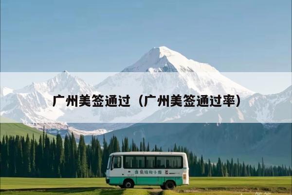 广州美签通过(广州美签通过率)