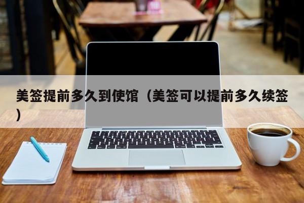美签提前多久到使馆(美签可以提前多久续签)