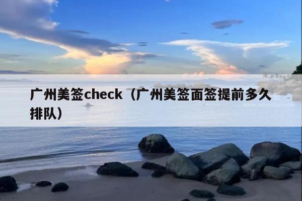 广州美签check(广州美签面签提前多久排队)