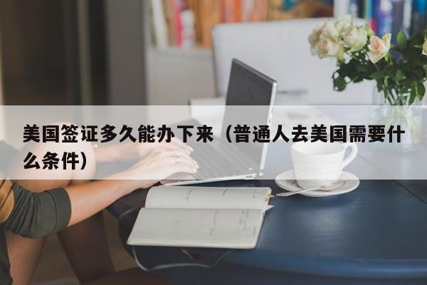 美国签证多久能办下来(普通人去美国需要什么条件)
