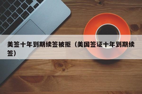 美签十年到期续签被拒(美国签证十年到期续签)