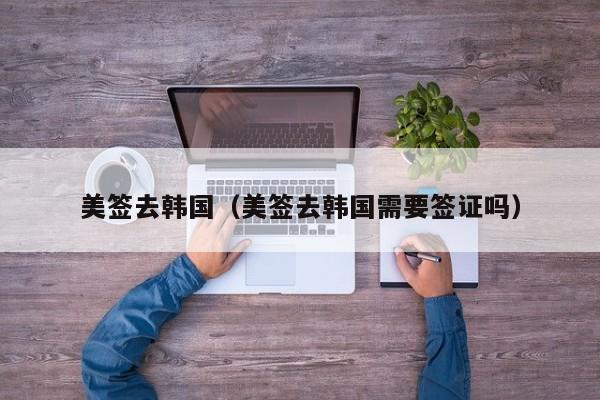 美签去韩国(美签去韩国需要签证吗)