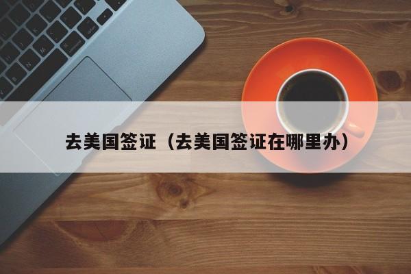 去美国签证(去美国签证在哪里办)